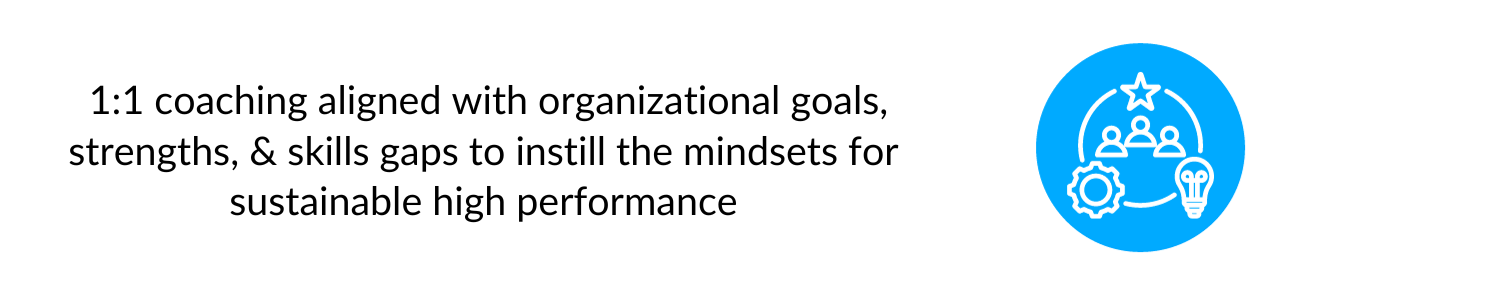  1:1 coaching aligned with organizational goals, strengths, & skills gaps to instill the mindsets for sustainable high performance